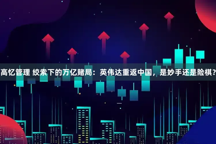 高忆管理 绞索下的万亿赌局：英伟达重返中国，是妙手还是险棋？