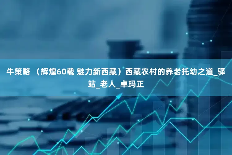 牛策略 （辉煌60载 魅力新西藏）西藏农村的养老托幼之道_驿站_老人_卓玛正