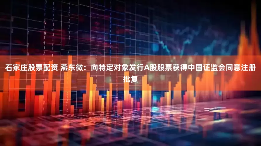 石家庄股票配资 燕东微：向特定对象发行A股股票获得中国证监会同意注册批复