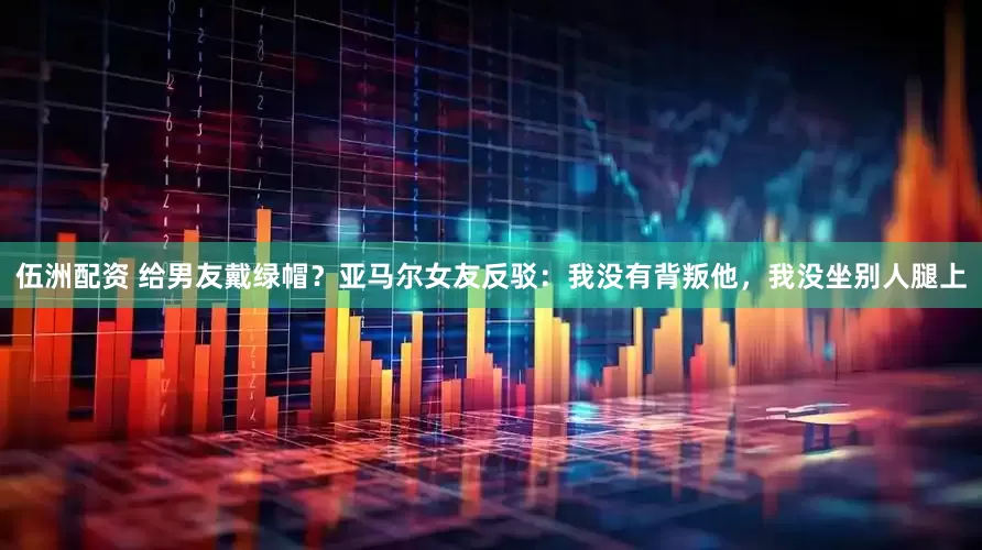 伍洲配资 给男友戴绿帽？亚马尔女友反驳：我没有背叛他，我没坐别人腿上