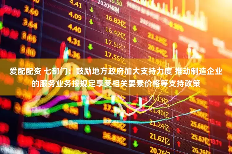 爱配配资 七部门：鼓励地方政府加大支持力度 推动制造企业的服务业务按规定享受相关要素价格等支持政策