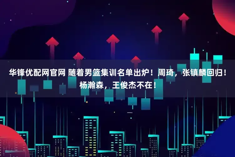 华锋优配网官网 随着男篮集训名单出炉！周琦，张镇麟回归！杨瀚森，王俊杰不在！