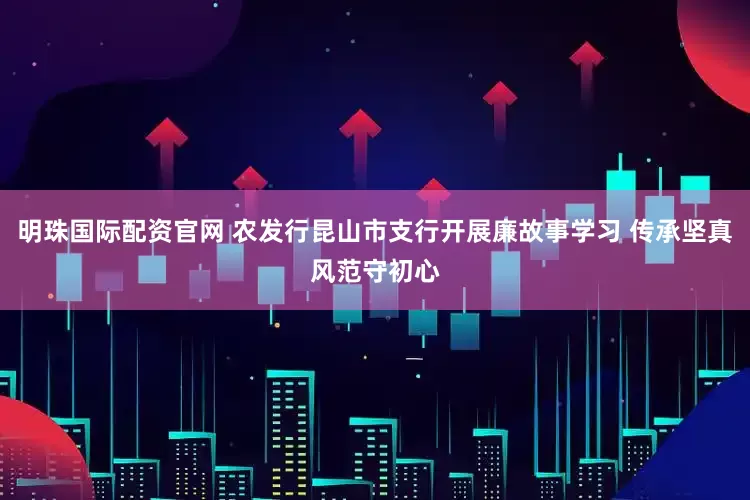 明珠国际配资官网 农发行昆山市支行开展廉故事学习 传承坚真风范守初心