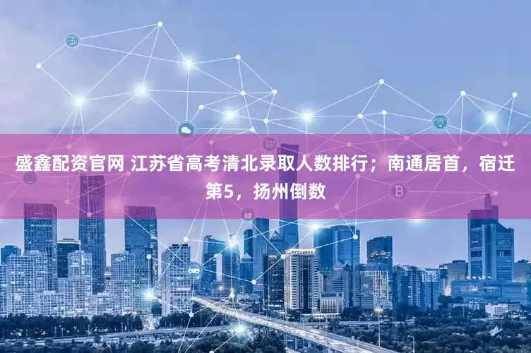 盛鑫配资官网 江苏省高考清北录取人数排行；南通居首，宿迁第5，扬州倒数