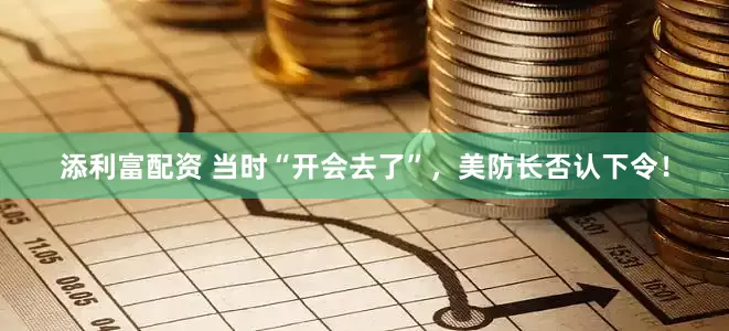 添利富配资 当时“开会去了”，美防长否认下令！