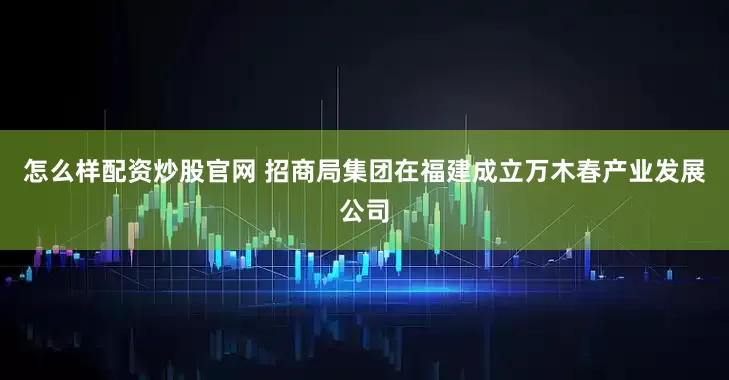 怎么样配资炒股官网 招商局集团在福建成立万木春产业发展公司
