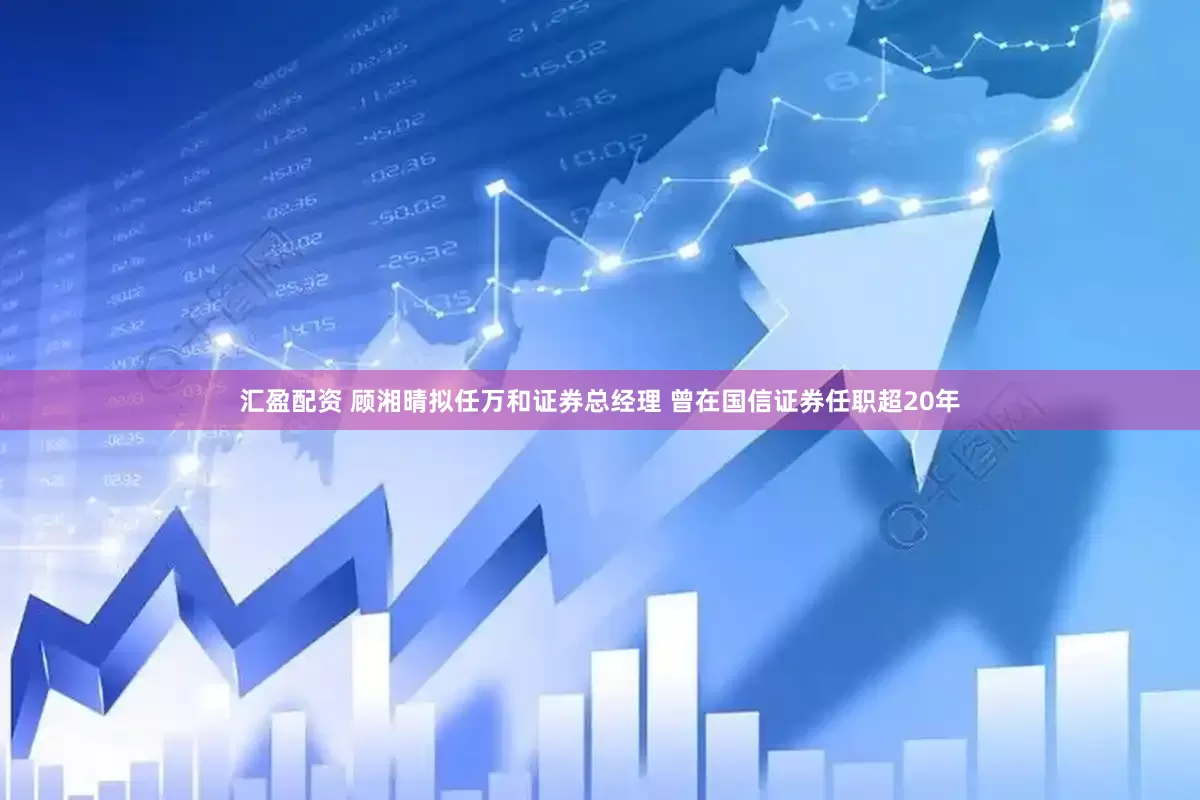 汇盈配资 顾湘晴拟任万和证券总经理 曾在国信证券任职超20年