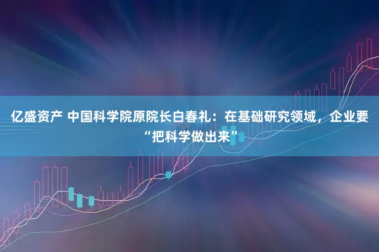 亿盛资产 中国科学院原院长白春礼：在基础研究领域，企业要“把科学做出来”