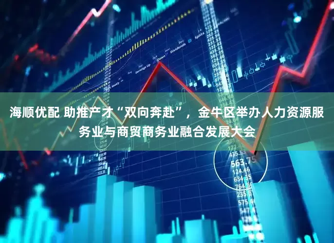 海顺优配 助推产才“双向奔赴”，金牛区举办人力资源服务业与商贸商务业融合发展大会