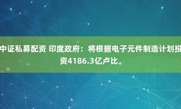 中证私募配资 印度政府：将根据电子元件制造计划投资4186.3亿卢比。