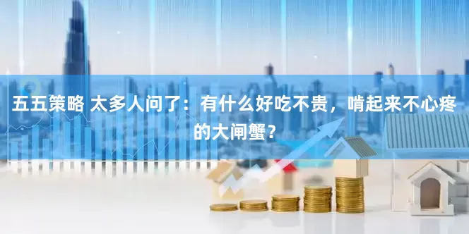 五五策略 太多人问了：有什么好吃不贵，啃起来不心疼的大闸蟹？