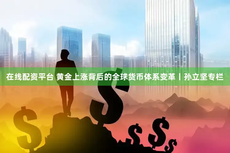 在线配资平台 黄金上涨背后的全球货币体系变革丨孙立坚专栏