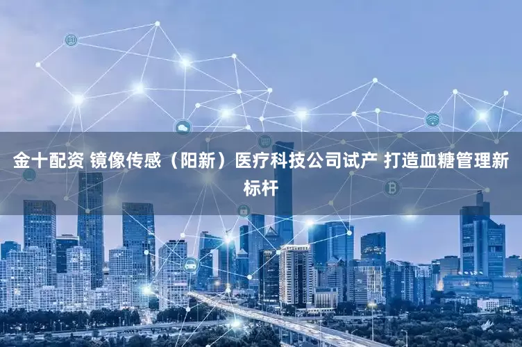 金十配资 镜像传感（阳新）医疗科技公司试产 打造血糖管理新标杆