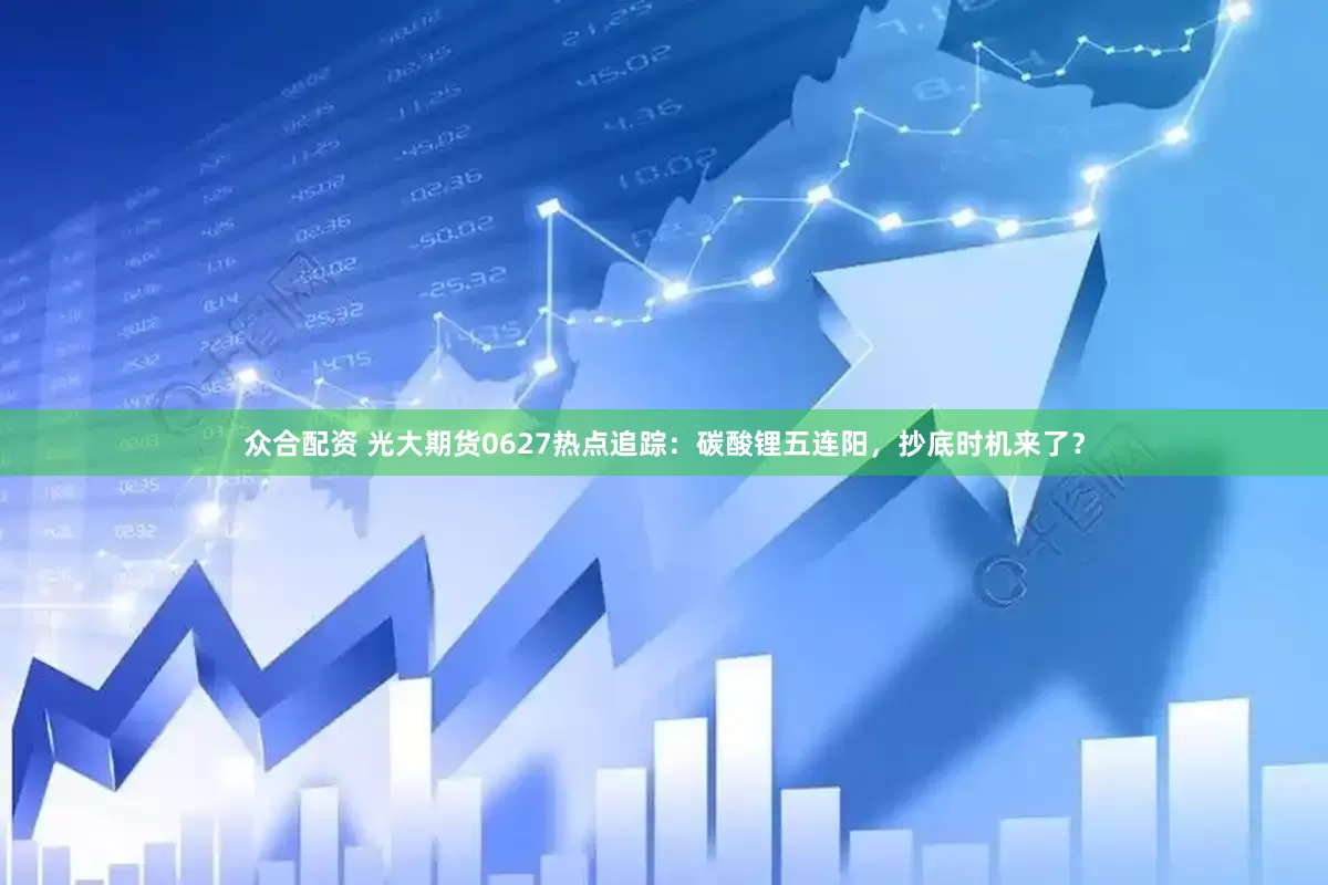 众合配资 光大期货0627热点追踪：碳酸锂五连阳，抄底时机来了？