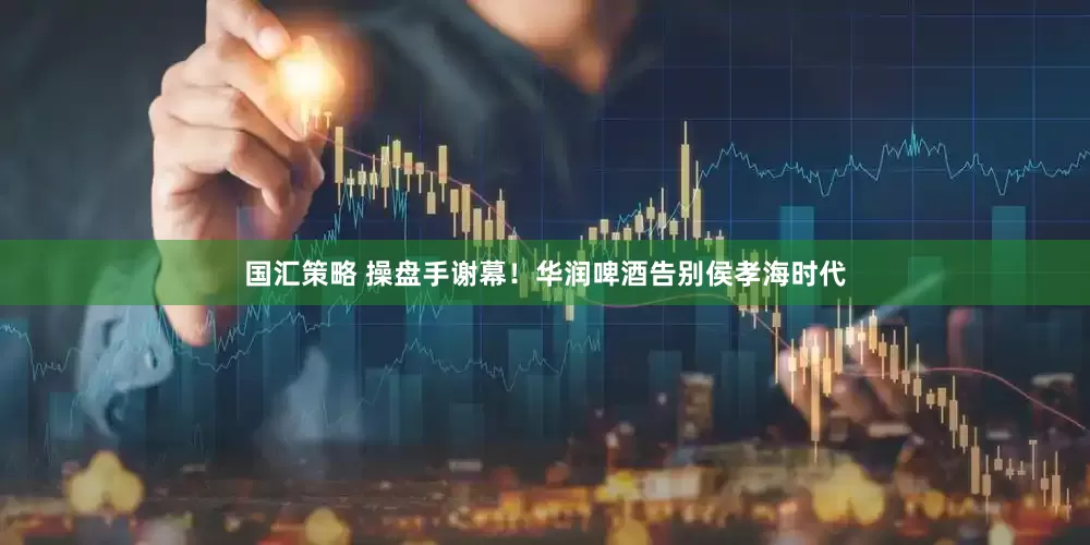 国汇策略 操盘手谢幕！华润啤酒告别侯孝海时代
